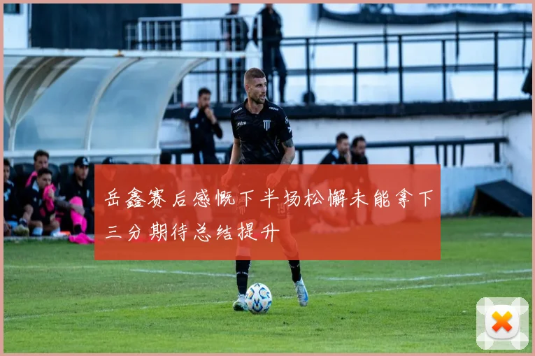 岳鑫赛后感慨下半场松懈未能拿下三分期待总结提升
