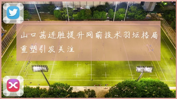山口茜连胜提升网前技术羽坛格局重塑引发关注