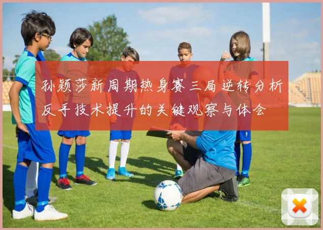 孙颖莎新周期热身赛三局逆转分析反手技术提升的关键观察与体会