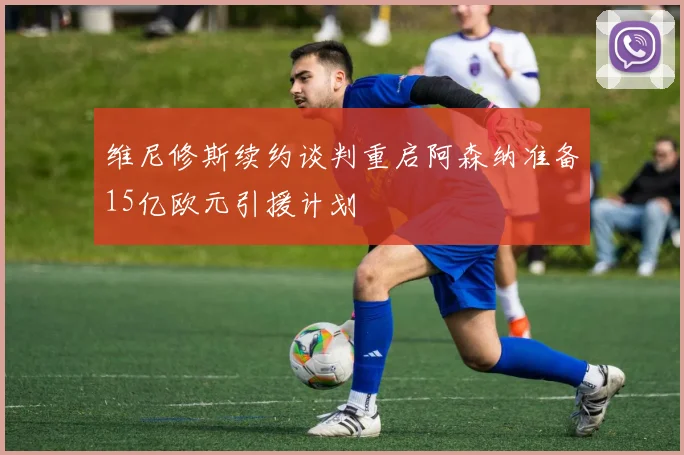 维尼修斯续约谈判重启阿森纳准备15亿欧元引援计划