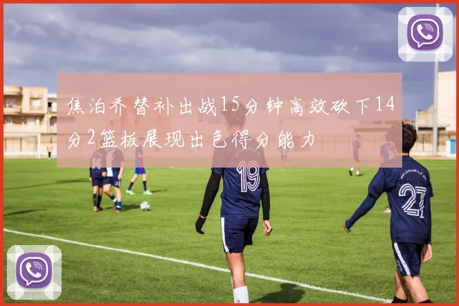 焦泊乔替补出战15分钟高效砍下14分2篮板展现出色得分能力