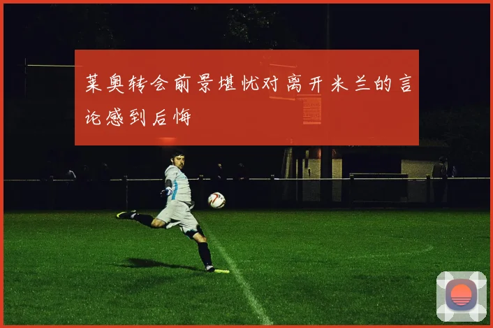 莱奥转会前景堪忧对离开米兰的言论感到后悔