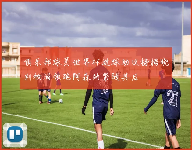 俱乐部球员世界杯进球助攻榜揭晓利物浦领跑阿森纳紧随其后
