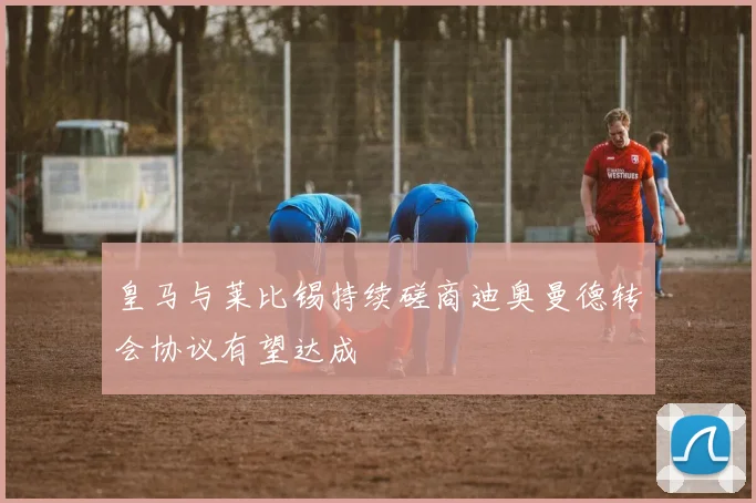 皇马与莱比锡持续磋商迪奥曼德转会协议有望达成